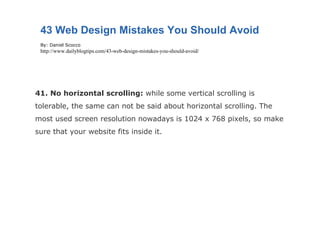 41. No horizontal scrolling:  while some vertical scrolling is tolerable, the same can not be said about horizontal scrolling. The most used screen resolution nowadays is 1024 x 768 pixels, so make sure that your website fits inside it. 43 Web Design Mistakes You Should Avoid By: Daniel Scocco http://www.dailyblogtips.com/43-web-design-mistakes-you-should-avoid/ 