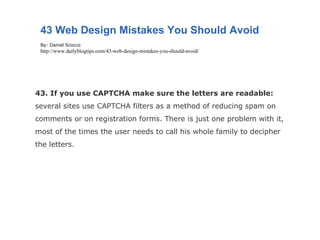 43. If you use CAPTCHA make sure the letters are readable:  several sites use CAPTCHA filters as a method of reducing spam on comments or on registration forms. There is just one problem with it, most of the times the user needs to call his whole family to decipher the letters. 43 Web Design Mistakes You Should Avoid By: Daniel Scocco http://www.dailyblogtips.com/43-web-design-mistakes-you-should-avoid/ 