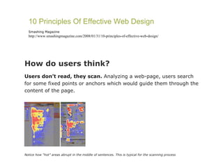 How do users think?  Users don’t read, they scan.  Analyzing a web-page, users search for some fixed points or anchors which would guide them through the content of the page.   Notice how “hot” areas abrupt in the middle of sentences. This is typical for the scanning process 10 Principles Of Effective Web Design Smashing Magazine http://www.smashingmagazine.com/2008/01/31/10-principles-of-effective-web-design/ 