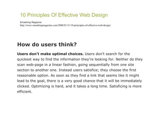 How do users think?  Users don’t make optimal choices.  Users don’t search for the quickest way to find the information they’re looking for. Neither do they scan web-page in a linear fashion, going sequentially from one site section to another one. Instead users satisfice; they choose the first reasonable option. As soon as they find a link that seems like it might lead to the goal, there is a very good chance that it will be immediately clicked. Optimizing is hard, and it takes a long time. Satisficing is more efficient. 10 Principles Of Effective Web Design Smashing Magazine http://www.smashingmagazine.com/2008/01/31/10-principles-of-effective-web-design/ 