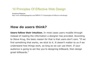 How do users think?  Users follow their intuition.  In most cases users muddle through instead of reading the information a designer has provided. According to Steve Krug, the basic reason for that is that users don’t care. “If we find something that works, we stick to it. It doesn’t matter to us if we understand how things work, as long as we can use them. If your audience is going to act like you’re designing billboard, then design great billboards.” 10 Principles Of Effective Web Design Smashing Magazine http://www.smashingmagazine.com/2008/01/31/10-principles-of-effective-web-design/ 