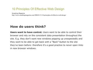 How do users think?  Users want to have control.  Users want to be able to control their browser and rely on the consistent data presentation throughout the site. E.g. they don’t want new windows popping up unexpectedly and they want to be able to get back with a “Back”-button to the site they’ve been before: therefore it’s a good practice to  never open links in new browser windows . 10 Principles Of Effective Web Design Smashing Magazine http://www.smashingmagazine.com/2008/01/31/10-principles-of-effective-web-design/ 