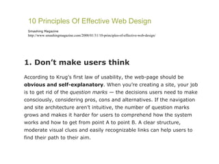 1. Don’t make users think According to Krug’s first law of usability, the web-page should be  obvious and self-explanatory . When you’re creating a site, your job is to get rid of the  question marks  — the decisions users need to make consciously, considering pros, cons and alternatives. If the navigation and site architecture aren’t intuitive, the number of question marks grows and makes it harder for users to comprehend how the system works and how to get from point A to point B. A clear structure, moderate visual clues and easily recognizable links can help users to find their path to their aim. 10 Principles Of Effective Web Design Smashing Magazine http://www.smashingmagazine.com/2008/01/31/10-principles-of-effective-web-design/ 