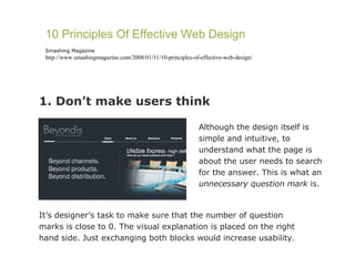 1. Don’t make users think 10 Principles Of Effective Web Design Smashing Magazine http://www.smashingmagazine.com/2008/01/31/10-principles-of-effective-web-design/ Although the design itself is simple and intuitive, to understand what the page is about the user needs to search for the answer. This is what an  unnecessary question mark  is.  It’s designer’s task to make sure that the number of question marks is close to 0. The visual explanation is placed on the right hand side. Just exchanging both blocks would increase usability. 