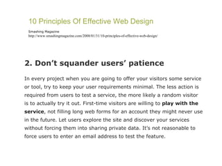 2. Don’t squander users’ patience In every project when you are going to offer your visitors some service or tool, try to keep your user requirements minimal. The less action is required from users to test a service, the more likely a random visitor is to actually try it out. First-time visitors are willing to  play with the service , not filling long web forms for an account they might never use in the future. Let users explore the site and discover your services without forcing them into sharing private data. It’s not reasonable to force users to enter an email address to test the feature. 10 Principles Of Effective Web Design Smashing Magazine http://www.smashingmagazine.com/2008/01/31/10-principles-of-effective-web-design/ 
