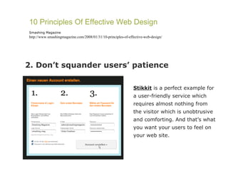 2. Don’t squander users’ patience 10 Principles Of Effective Web Design Smashing Magazine http://www.smashingmagazine.com/2008/01/31/10-principles-of-effective-web-design/ Stikkit  is a perfect example for a user-friendly service which requires almost nothing from the visitor which is unobtrusive and comforting. And that’s what you want your users to feel on your web site. 