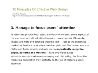 3. Manage to focus users’ attention As web-sites provide both static and dynamic content, some aspects of the user interface attract attention more than others do. Obviously, images are more eye-catching than the text — just as the sentences marked as bold are more attractive than plain text.The human eye is a highly non-linear device, and web-users  can instantly recognize edges, patterns and motions . This is why video-based advertisements are extremely annoying and distracting, but from the marketing perspective they perfectly do the job of capturing users’ attention. 10 Principles Of Effective Web Design Smashing Magazine http://www.smashingmagazine.com/2008/01/31/10-principles-of-effective-web-design/ 