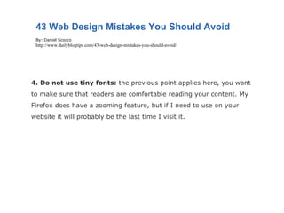 4. Do not use tiny fonts:  the previous point applies here, you want to make sure that readers are comfortable reading your content. My Firefox does have a zooming feature, but if I need to use on your website it will probably be the last time I visit it. 43 Web Design Mistakes You Should Avoid By: Daniel Scocco http://www.dailyblogtips.com/43-web-design-mistakes-you-should-avoid/ 