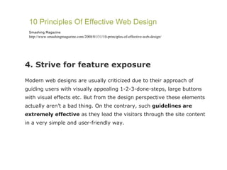 4. Strive for feature exposure Modern web designs are usually criticized due to their approach of guiding users with visually appealing 1-2-3-done-steps, large buttons with visual effects etc. But from the design perspective these elements actually aren’t a bad thing. On the contrary, such  guidelines are extremely effective  as they lead the visitors through the site content in a very simple and user-friendly way. 10 Principles Of Effective Web Design Smashing Magazine http://www.smashingmagazine.com/2008/01/31/10-principles-of-effective-web-design/ 