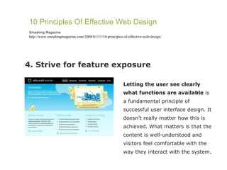 4. Strive for feature exposure 10 Principles Of Effective Web Design Smashing Magazine http://www.smashingmagazine.com/2008/01/31/10-principles-of-effective-web-design/ Letting the user see clearly what functions are available  is a fundamental principle of successful user interface design. It doesn’t really matter how this is achieved. What matters is that the content is well-understood and visitors feel comfortable with the way they interact with the system. 
