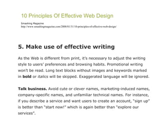 5. Make use of effective writing As the Web is different from print, it’s necessary to adjust the writing style to users’ preferences and browsing habits. Promotional writing won’t be read. Long text blocks without images and keywords marked in  bold  or  italics  will be skipped. Exaggerated language will be ignored. Talk business.  Avoid cute or clever names, marketing-induced names, company-specific names, and unfamiliar technical names. For instance, if you describe a service and want users to create an account, “sign up” is better than “start now!” which is again better than “explore our services”. 10 Principles Of Effective Web Design Smashing Magazine http://www.smashingmagazine.com/2008/01/31/10-principles-of-effective-web-design/ 