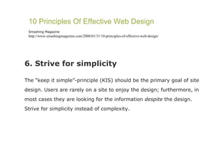 6. Strive for simplicity The “keep it simple”-principle (KIS) should be the primary goal of site design. Users are rarely on a site to enjoy the design; furthermore, in most cases they are looking for the information  despite  the design. Strive for simplicity instead of complexity. 10 Principles Of Effective Web Design Smashing Magazine http://www.smashingmagazine.com/2008/01/31/10-principles-of-effective-web-design/ 