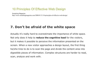 7. Don’t be afraid of the white space Actually it’s really hard to overestimate the importance of white space. Not only does it help to  reduce the cognitive load  for the visitors, but it makes it possible to perceive the information presented on the screen. When a new visitor approaches a design layout, the first thing he/she tries to do is to scan the page and divide the content area into digestible pieces of information. Complex structures are harder to read, scan, analyze and work with.  10 Principles Of Effective Web Design Smashing Magazine http://www.smashingmagazine.com/2008/01/31/10-principles-of-effective-web-design/ 