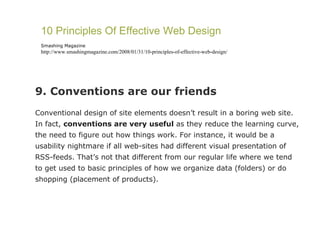 9. Conventions are our friends Conventional design of site elements doesn’t result in a boring web site. In fact,  conventions are very useful  as they reduce the learning curve, the need to figure out how things work. For instance, it would be a usability nightmare if all web-sites had different visual presentation of RSS-feeds. That’s not that different from our regular life where we tend to get used to basic principles of how we organize data (folders) or do shopping (placement of products). 10 Principles Of Effective Web Design Smashing Magazine http://www.smashingmagazine.com/2008/01/31/10-principles-of-effective-web-design/ 