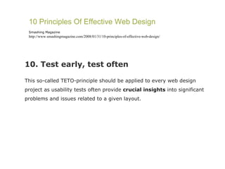 10. Test early, test often This so-called TETO-principle should be applied to every web design project as usability tests often provide  crucial insights  into significant problems and issues related to a given layout. 10 Principles Of Effective Web Design Smashing Magazine http://www.smashingmagazine.com/2008/01/31/10-principles-of-effective-web-design/ 