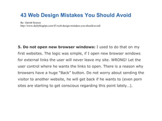 5. Do not open new browser windows:  I used to do that on my first websites. The logic was simple, if I open new browser windows for external links the user will never leave my site. WRONG! Let the user control where he wants the links to open. There is a reason why browsers have a huge “Back” button. Do not worry about sending the visitor to another website, he will get back if he wants to (even porn sites are starting to get conscious regarding this point lately…). 43 Web Design Mistakes You Should Avoid By: Daniel Scocco http://www.dailyblogtips.com/43-web-design-mistakes-you-should-avoid/ 