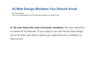 6. Do not resize the user’s browser windows:  the user should be in control of his browser. If you resize it you will risk to mess things up on his side, and what is worse you might lose your credibility in front of him. 43 Web Design Mistakes You Should Avoid By: Daniel Scocco http://www.dailyblogtips.com/43-web-design-mistakes-you-should-avoid/ 