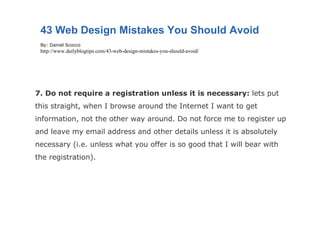 7. Do not require a registration unless it is necessary:  lets put this straight, when I browse around the Internet I want to get information, not the other way around. Do not force me to register up and leave my email address and other details unless it is absolutely necessary (i.e. unless what you offer is so good that I will bear with the registration). 43 Web Design Mistakes You Should Avoid By: Daniel Scocco http://www.dailyblogtips.com/43-web-design-mistakes-you-should-avoid/ 