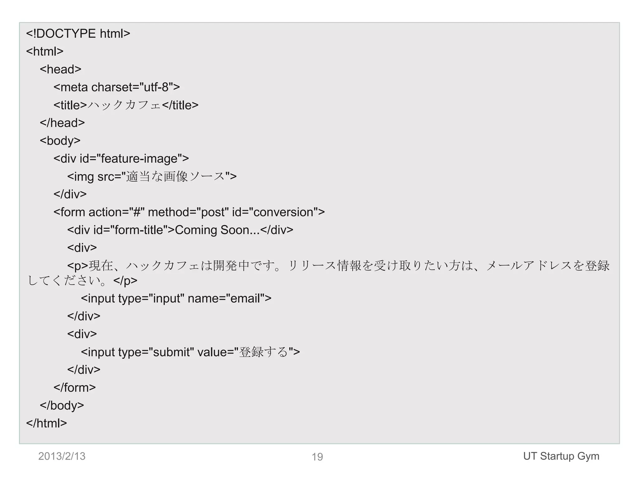 <!DOCTYPE html>
<html>
  <head>
     <meta charset="utf-8">
     <title>ハックカフェ</title>
  </head>
  <body>
     <div id="feature-image">
        <img src="適当な画像ソース">
     </div>
     <form action="#" method="post" id="conversion">
        <div id="form-title">Coming Soon...</div>
        <div>
        <p>現在、ハックカフェは開発中です。リリース情報を受け取りたい方は、メールアドレスを登録
してください。</p>
           <input type="input" name="email">
        </div>
        <div>
           <input type="submit" value="登録する">
        </div>
     </form>
  </body>
</html>

 2013/2/13               19                  UT Startup Gym
 