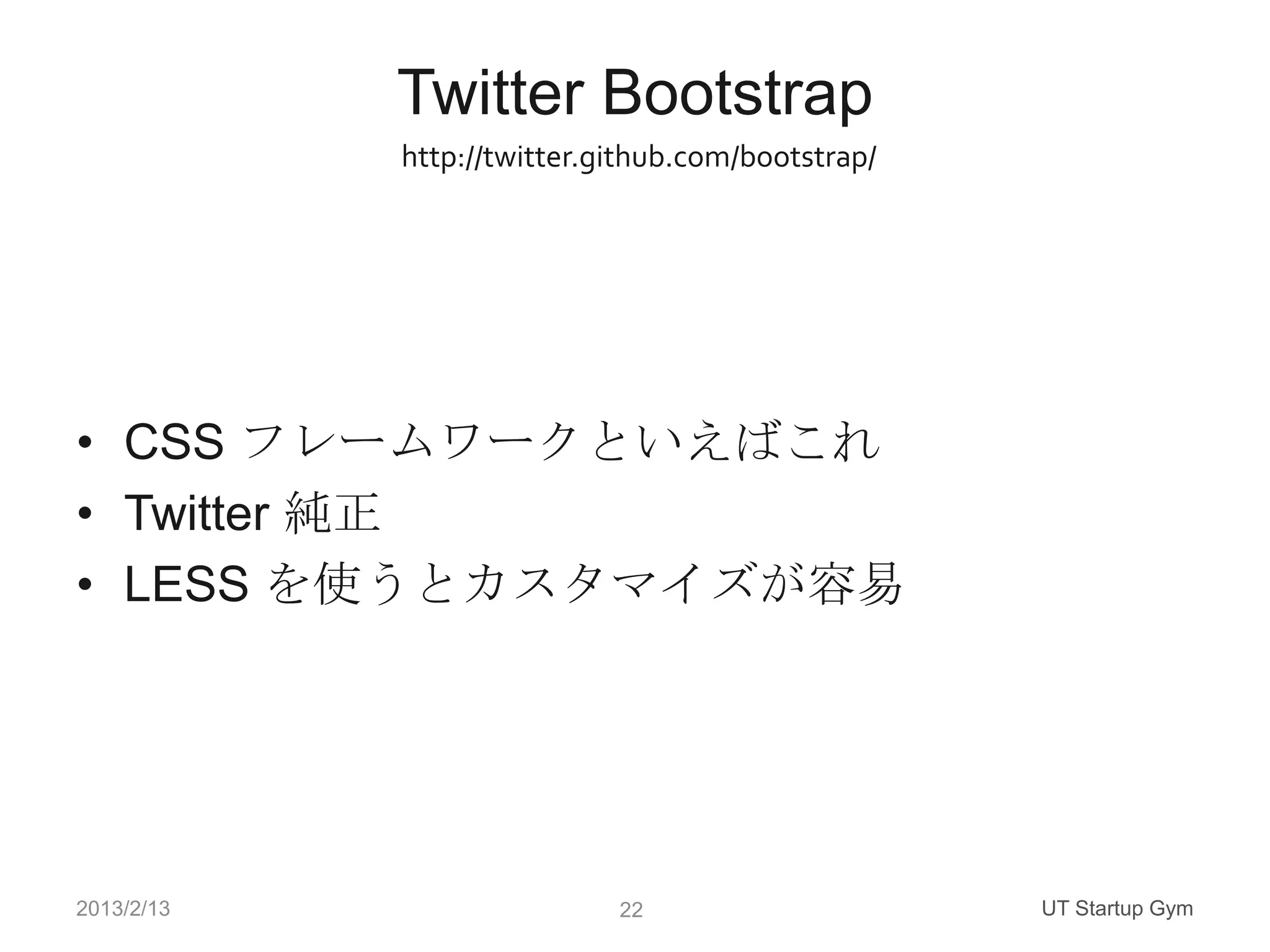 Twitter Bootstrap
            http://twitter.github.com/bootstrap/




• CSS フレームワークといえばこれ
• Twitter 純正
• LESS を使うとカスタマイズが容易




2013/2/13                   22                     UT Startup Gym
 