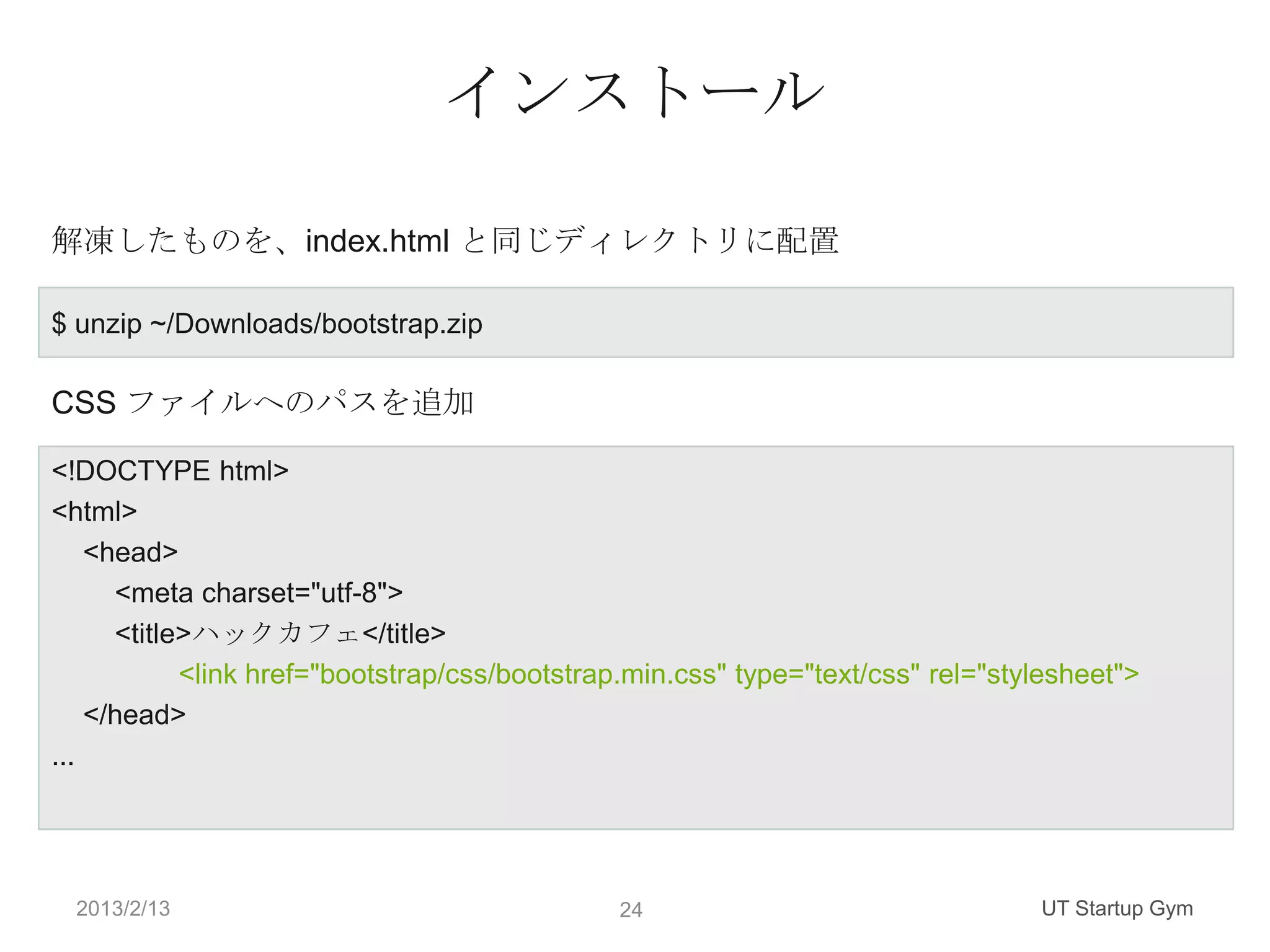 インストール

解凍したものを、index.html と同じディレクトリに配置

$ unzip ~/Downloads/bootstrap.zip

CSS ファイルへのパスを追加

<!DOCTYPE html>
<html>
    <head>
      <meta charset="utf-8">
      <title>ハックカフェ</title>
            <link href="bootstrap/css/bootstrap.min.css" type="text/css" rel="stylesheet">
    </head>
...




  2013/2/13                                   24                                 UT Startup Gym
 