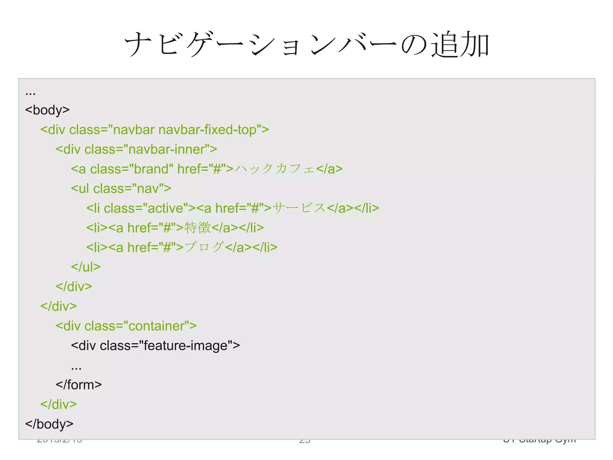 ナビゲーションバーの追加
...
<body>
    <div class="navbar navbar-fixed-top">
      <div class="navbar-inner">
         <a class="brand" href="#">ハックカフェ</a>
         <ul class="nav">
             <li class="active"><a href="#">サービス</a></li>
             <li><a href="#">特徴</a></li>
             <li><a href="#">ブログ</a></li>
         </ul>
      </div>
    </div>
      <div class="container">
         <div class="feature-image">
         ...
      </form>
    </div>
</body>
 2013/2/13                                  25              UT Startup Gym
 
