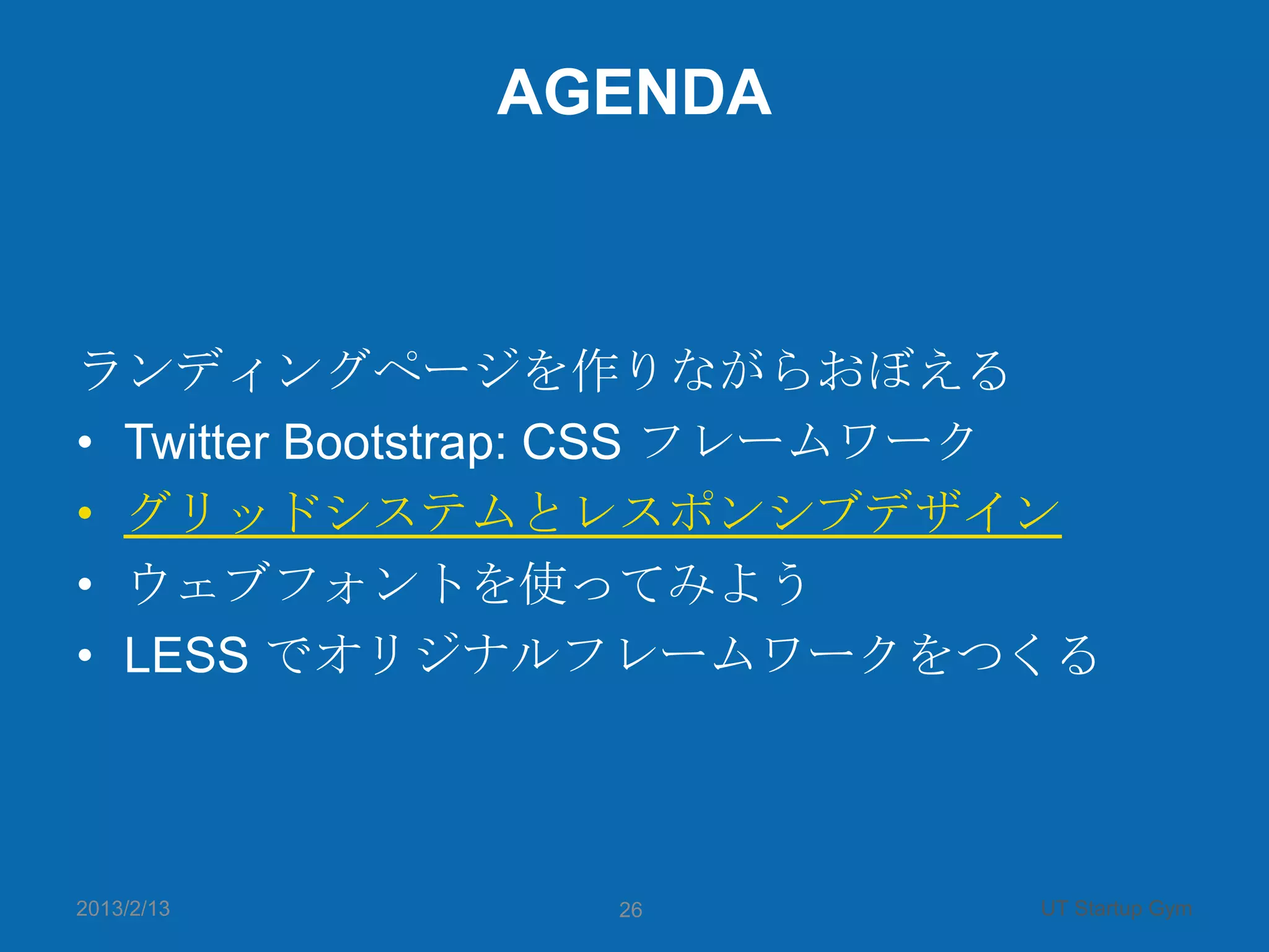 AGENDA



ランディングページを作りながらおぼえる
• Twitter Bootstrap: CSS フレームワーク
• グリッドシステムとレスポンシブデザイン
• ウェブフォントを使ってみよう
• LESS でオリジナルフレームワークをつくる



2013/2/13       26            UT Startup Gym
 
