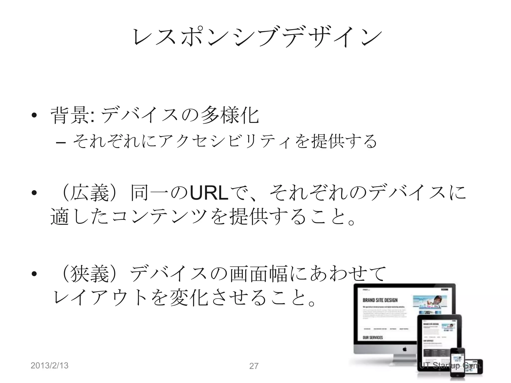 レスポンシブデザイン

• 背景: デバイスの多様化
      – それぞれにアクセシビリティを提供する


• （広義）同一のURLで、それぞれのデバイスに
  適したコンテンツを提供すること。

• （狭義）デバイスの画面幅にあわせて
  レイアウトを変化させること。


2013/2/13        27          UT Startup Gym
 