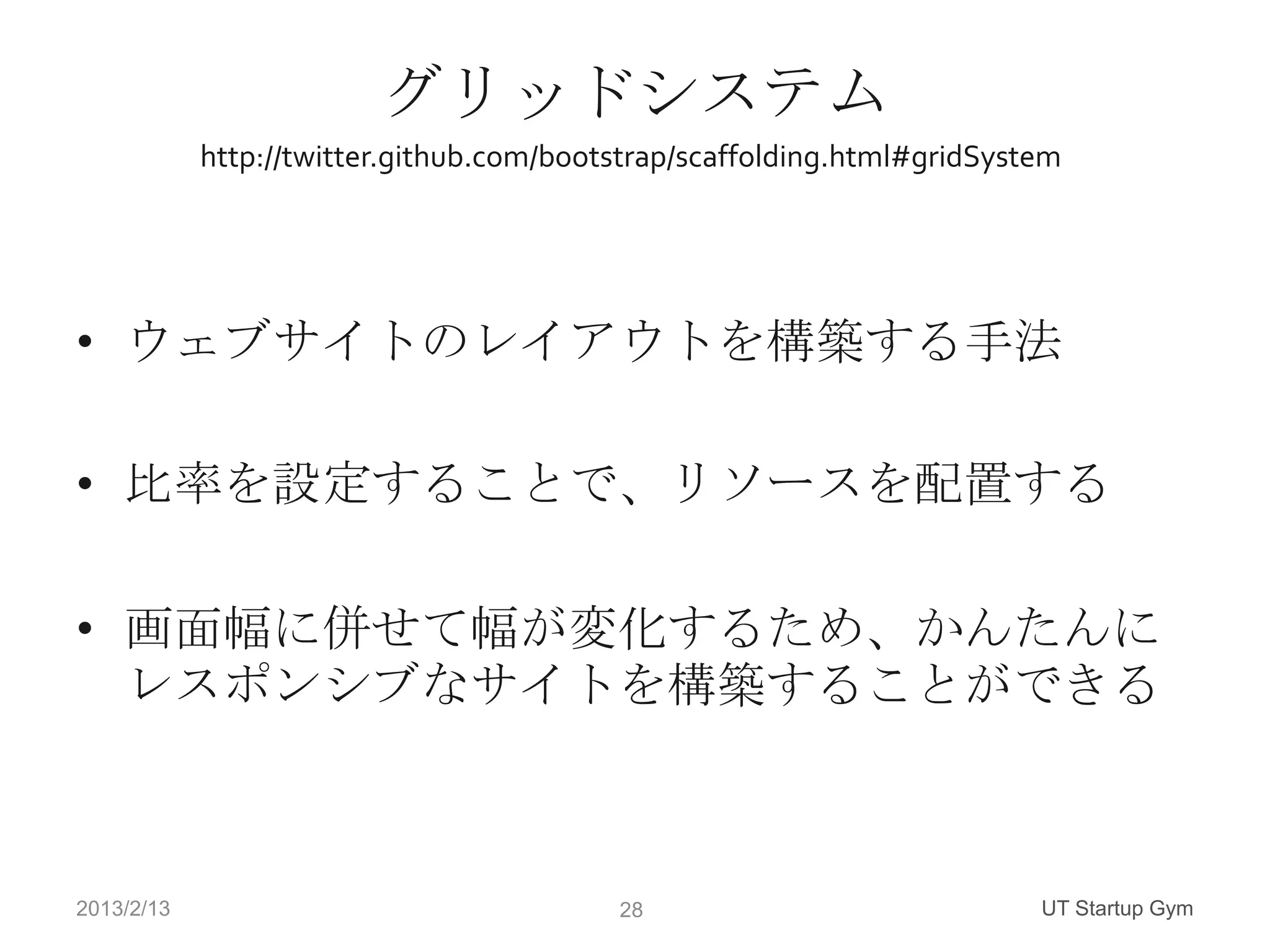 グリッドシステム
            http://twitter.github.com/bootstrap/scaffolding.html#gridSystem




• ウェブサイトのレイアウトを構築する手法

• 比率を設定することで、リソースを配置する

• 画面幅に併せて幅が変化するため、かんたんに
  レスポンシブなサイトを構築することができる



2013/2/13                                 28                             UT Startup Gym
 