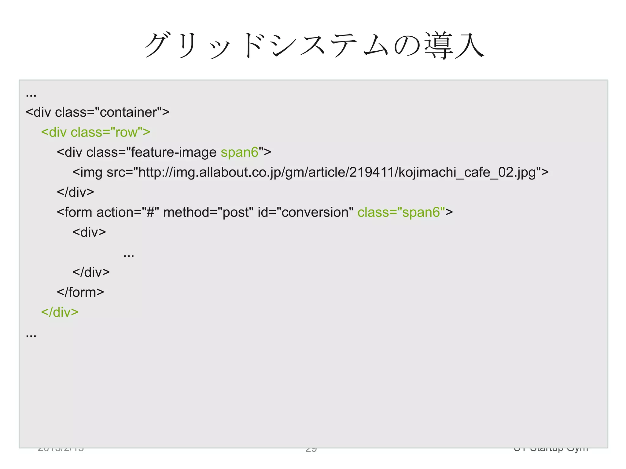 グリッドシステムの導入
...
<div class="container">
    <div class="row">
      <div class="feature-image span6">
         <img src="http://img.allabout.co.jp/gm/article/219411/kojimachi_cafe_02.jpg">
      </div>
      <form action="#" method="post" id="conversion" class="span6">
         <div>
                 ...
         </div>
      </form>
    </div>
...




  2013/2/13                                  29                                 UT Startup Gym
 
