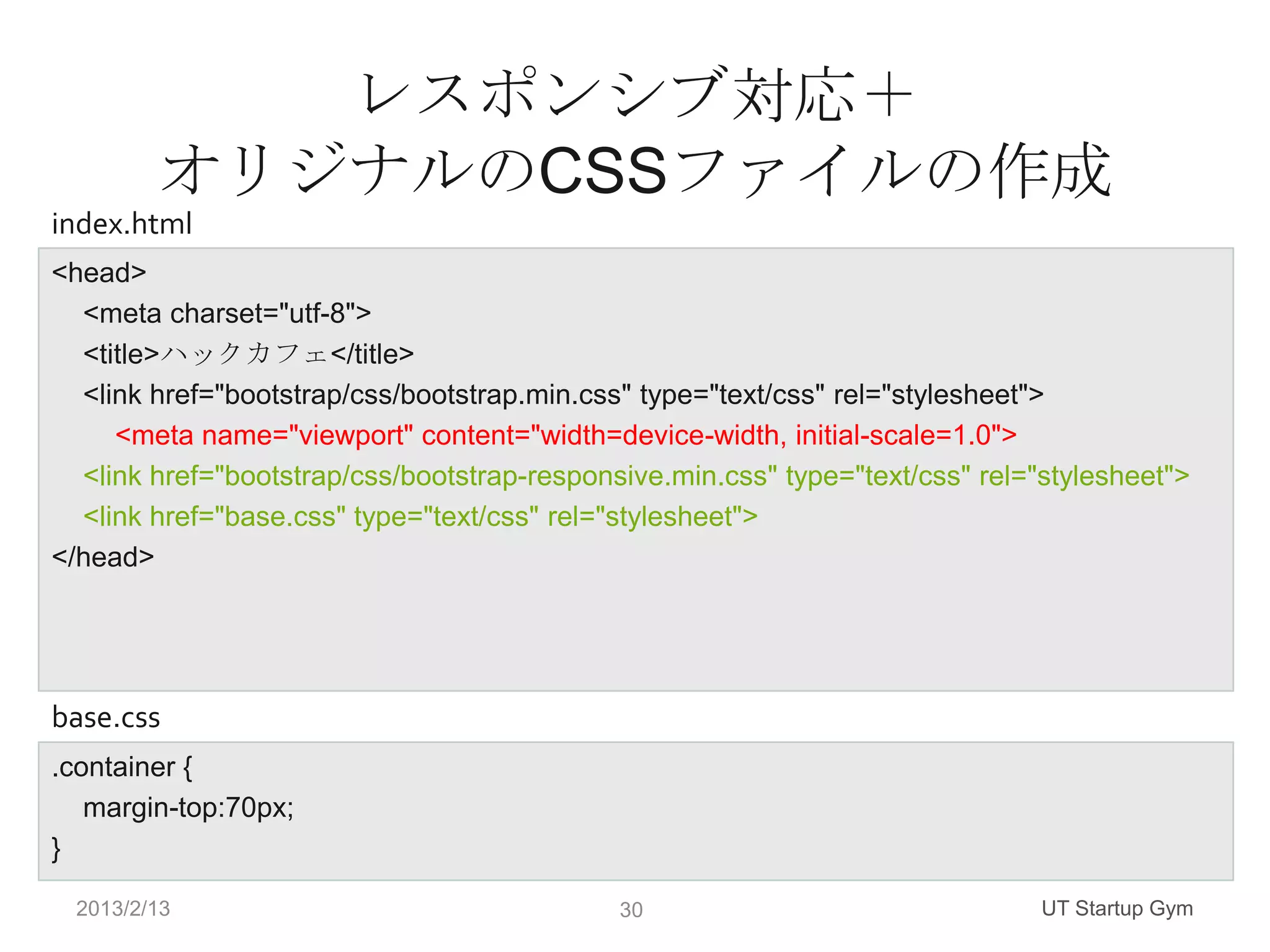 レスポンシブ対応＋
        オリジナルのCSSファイルの作成
index.html
<head>
  <meta charset="utf-8">
  <title>ハックカフェ</title>
  <link href="bootstrap/css/bootstrap.min.css" type="text/css" rel="stylesheet">
     <meta name="viewport" content="width=device-width, initial-scale=1.0">
  <link href="bootstrap/css/bootstrap-responsive.min.css" type="text/css" rel="stylesheet">
  <link href="base.css" type="text/css" rel="stylesheet">
</head>




base.css
.container {
   margin-top:70px;
}

 2013/2/13                                   30                                UT Startup Gym
 