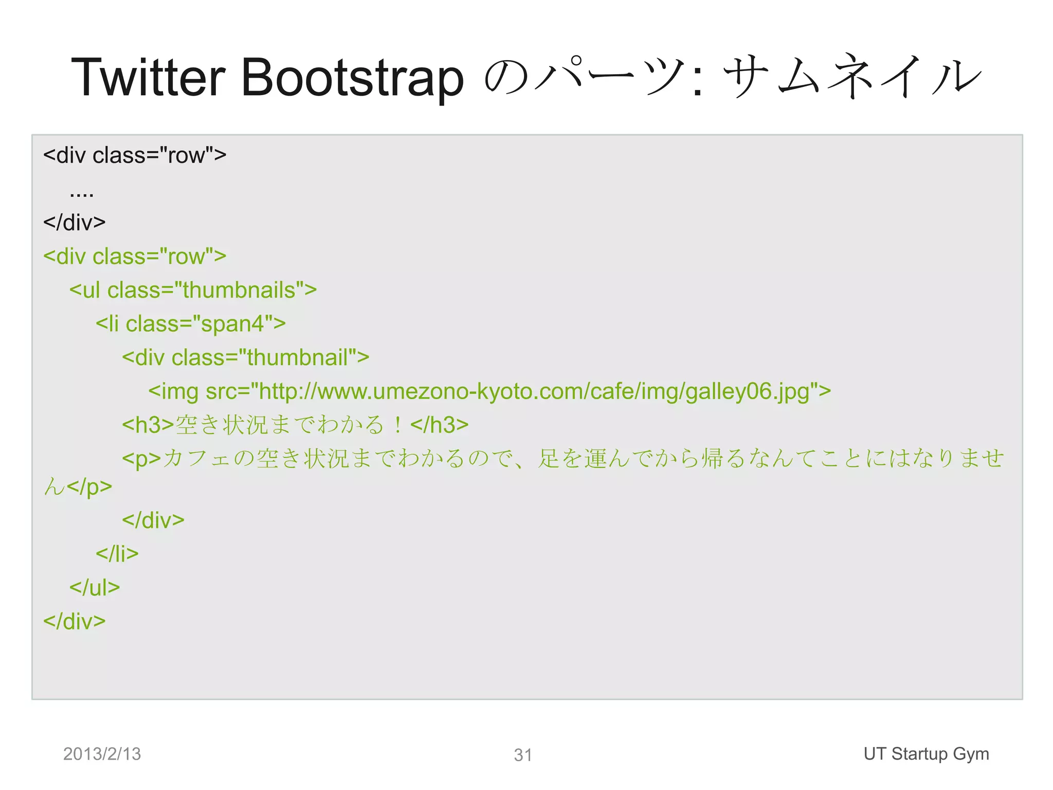 Twitter Bootstrap のパーツ: サムネイル
<div class="row">
  ....
</div>
<div class="row">
  <ul class="thumbnails">
       <li class="span4">
          <div class="thumbnail">
             <img src="http://www.umezono-kyoto.com/cafe/img/galley06.jpg">
          <h3>空き状況までわかる！</h3>
          <p>カフェの空き状況までわかるので、足を運んでから帰るなんてことにはなりませ
ん</p>
          </div>
       </li>
  </ul>
</div>




 2013/2/13                          31                         UT Startup Gym
 