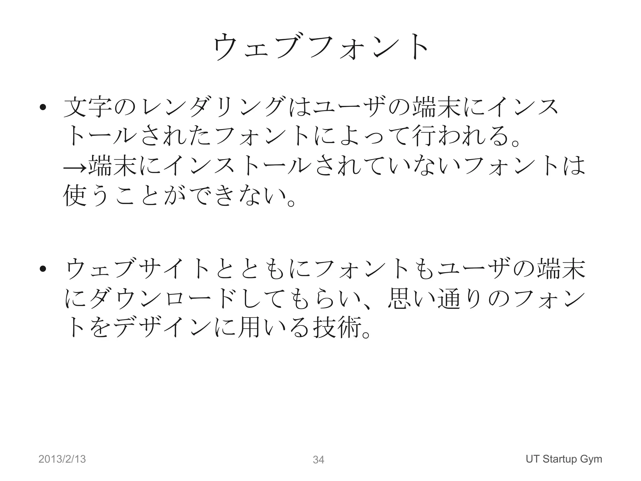 ウェブフォント
• 文字のレンダリングはユーザの端末にインス
  トールされたフォントによって行われる。
  →端末にインストールされていないフォントは
  使うことができない。

• ウェブサイトとともにフォントもユーザの端末
  にダウンロードしてもらい、思い通りのフォン
  トをデザインに用いる技術。




2013/2/13      34     UT Startup Gym
 