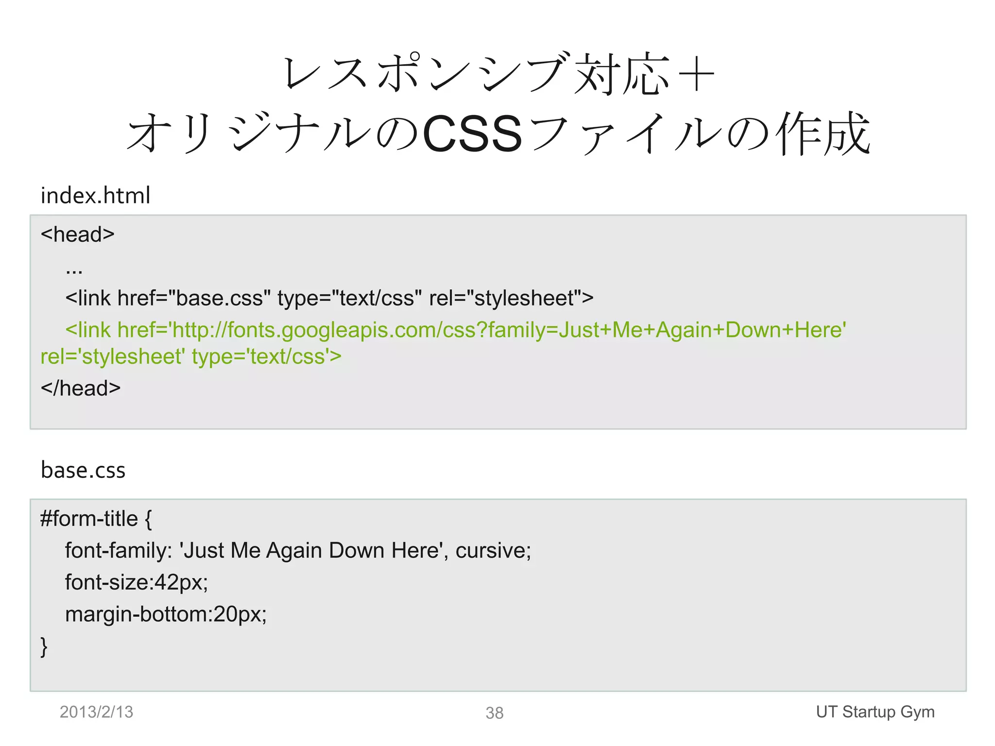 レスポンシブ対応＋
         オリジナルのCSSファイルの作成
index.html
<head>
   ...
   <link href="base.css" type="text/css" rel="stylesheet">
   <link href='http://fonts.googleapis.com/css?family=Just+Me+Again+Down+Here'
rel='stylesheet' type='text/css'>
</head>


base.css
#form-title {
   font-family: 'Just Me Again Down Here', cursive;
   font-size:42px;
   margin-bottom:20px;
}

  2013/2/13                                   38                           UT Startup Gym
 
