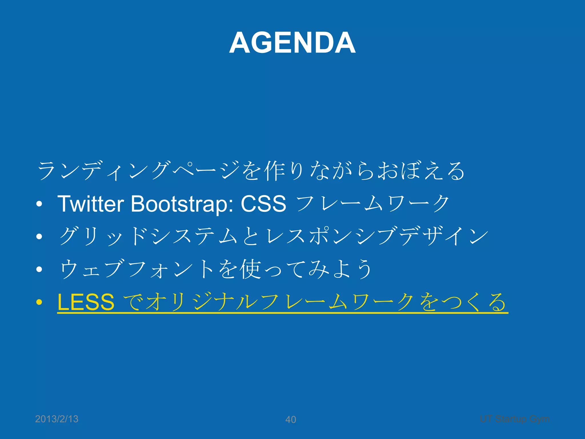 AGENDA



ランディングページを作りながらおぼえる
• Twitter Bootstrap: CSS フレームワーク
• グリッドシステムとレスポンシブデザイン
• ウェブフォントを使ってみよう
• LESS でオリジナルフレームワークをつくる



2013/2/13       40            UT Startup Gym
 