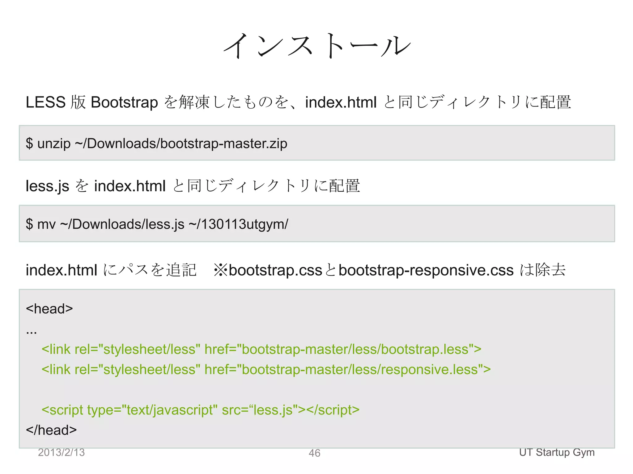 インストール
LESS 版 Bootstrap を解凍したものを、index.html と同じディレクトリに配置

$ unzip ~/Downloads/bootstrap-master.zip


less.js を index.html と同じディレクトリに配置

$ mv ~/Downloads/less.js ~/130113utgym/


index.html にパスを追記 ※bootstrap.cssとbootstrap-responsive.css は除去

<head>
...
    <link rel="stylesheet/less" href="bootstrap-master/less/bootstrap.less">
    <link rel="stylesheet/less" href="bootstrap-master/less/responsive.less">

  <script type="text/javascript" src=“less.js"></script>
</head>
  2013/2/13                                    46                               UT Startup Gym
 
