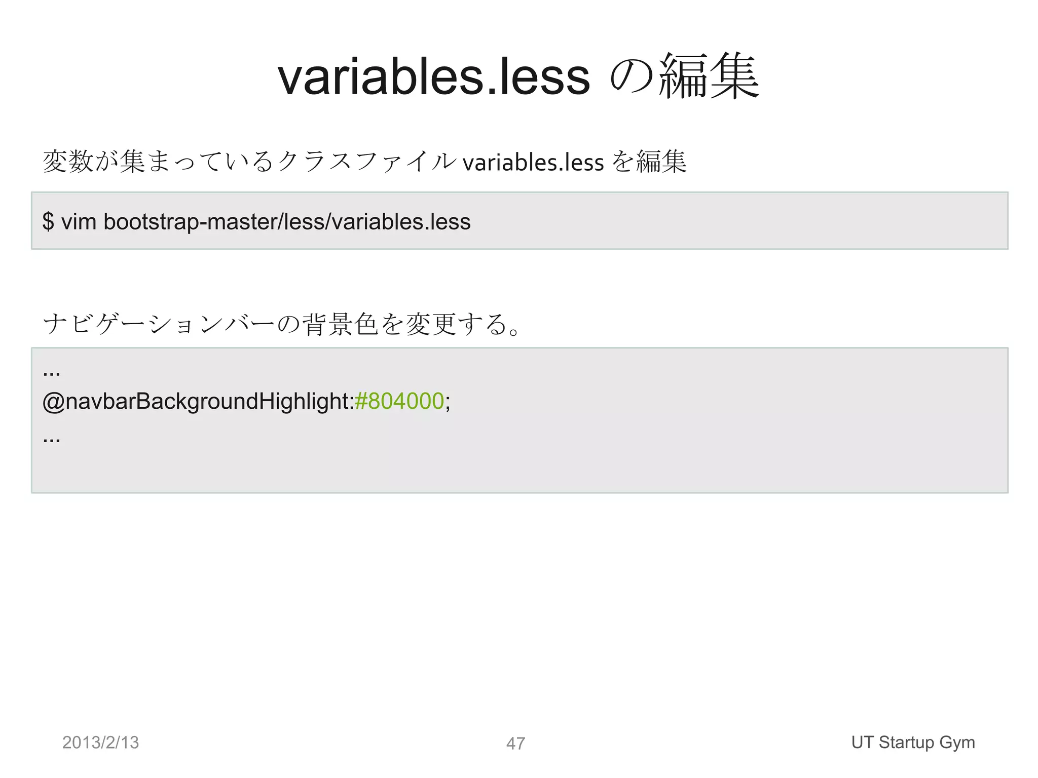 variables.less の編集
変数が集まっているクラスファイル variables.less を編集

$ vim bootstrap-master/less/variables.less



ナビゲーションバーの背景色を変更する。
...
@navbarBackgroundHighlight:#804000;
...




 2013/2/13                                   47   UT Startup Gym
 