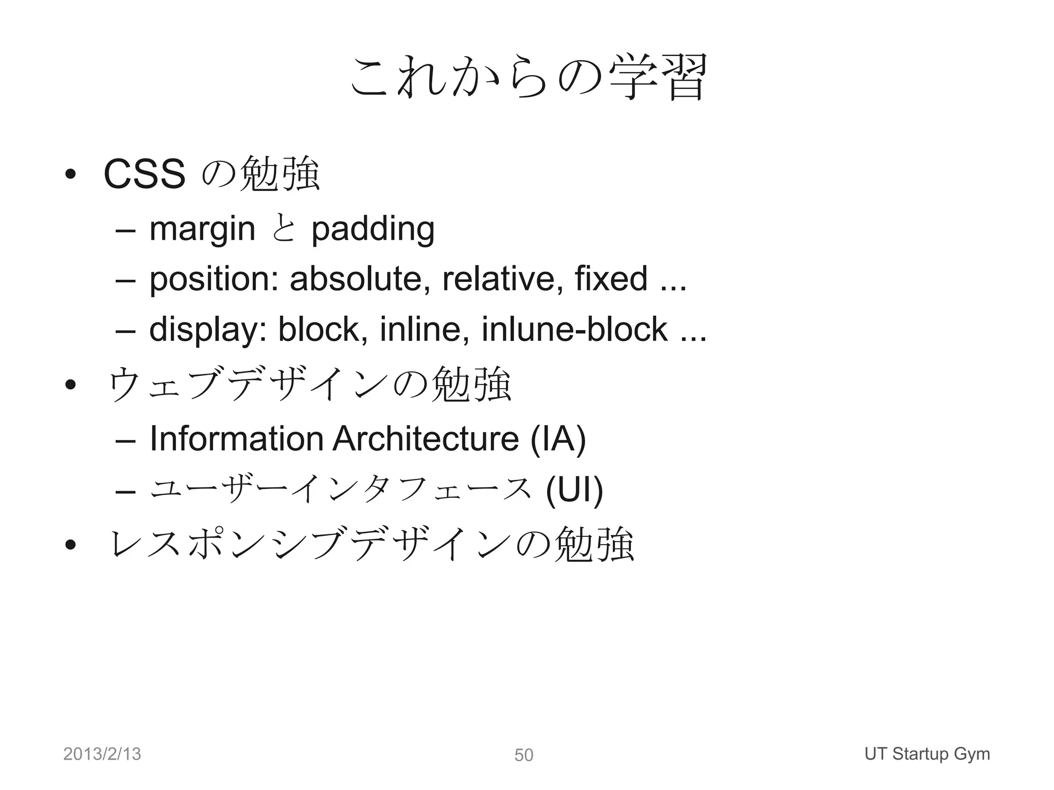 これからの学習
• CSS の勉強
      – margin と padding
      – position: absolute, relative, fixed ...
      – display: block, inline, inlune-block ...
• ウェブデザインの勉強
      – Information Architecture (IA)
      – ユーザーインタフェース (UI)
• レスポンシブデザインの勉強



2013/2/13                         50               UT Startup Gym
 