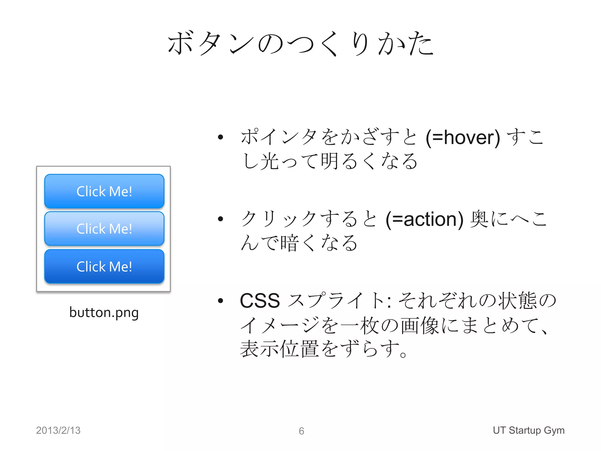 ボタンのつくりかた

                     • ポインタをかざすと (=hover) すこ
                       し光って明るくなる
        Click Me!

        Click Me!
                     • クリックすると (=action) 奥にへこ
                       んで暗くなる
        Click Me!


      button.png
                     • CSS スプライト: それぞれの状態の
                       イメージを一枚の画像にまとめて、
                       表示位置をずらす。


2013/2/13                 6             UT Startup Gym
 