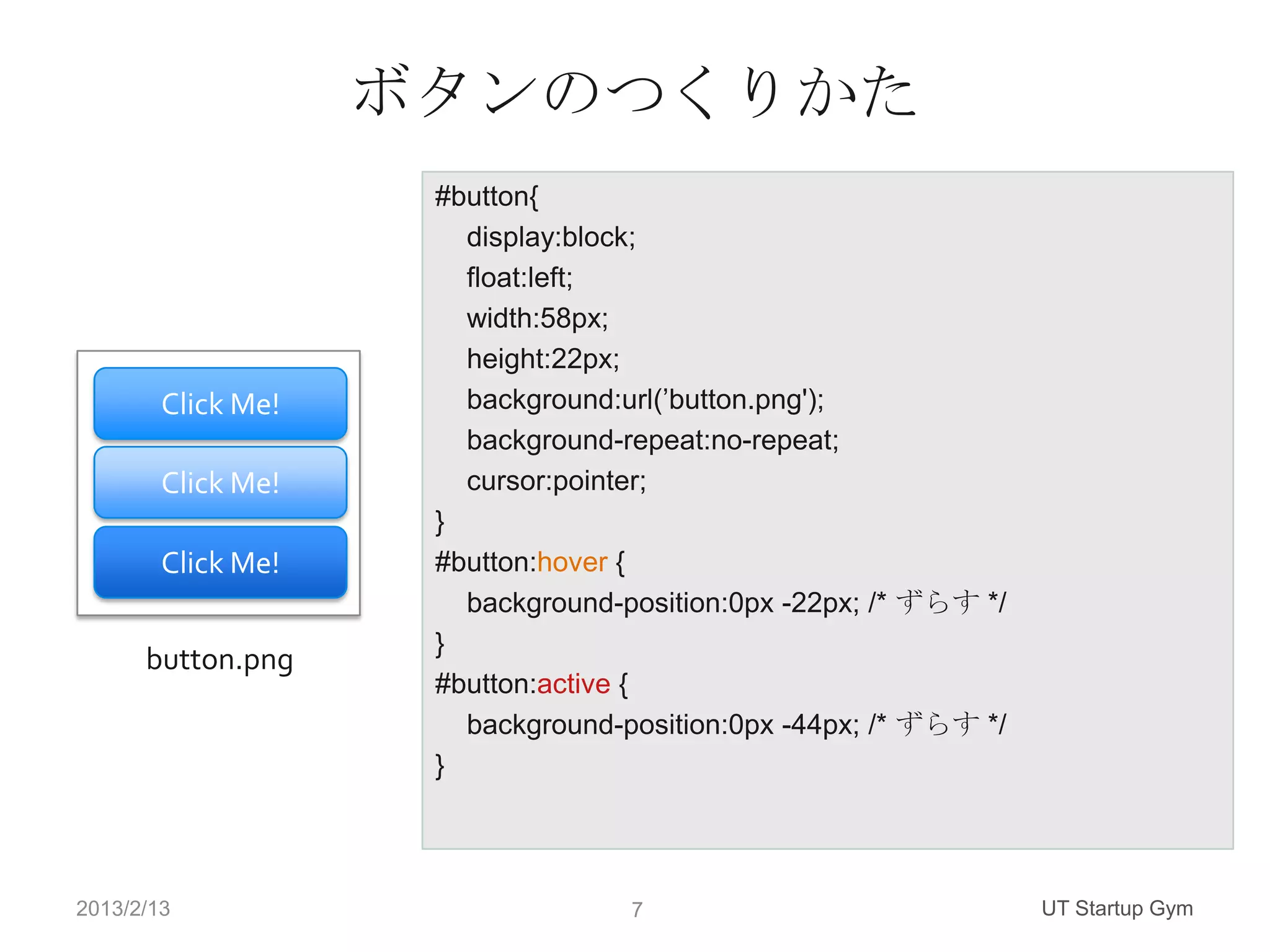 ボタンのつくりかた
                     #button{
                       display:block;
                       float:left;
                       width:58px;
                       height:22px;
        Click Me!      background:url(’button.png');
                       background-repeat:no-repeat;
        Click Me!      cursor:pointer;
                     }
        Click Me!    #button:hover {
                       background-position:0px -22px; /* ずらす */
                     }
      button.png
                     #button:active {
                       background-position:0px -44px; /* ずらす */
                     }




2013/2/13                          7                              UT Startup Gym
 