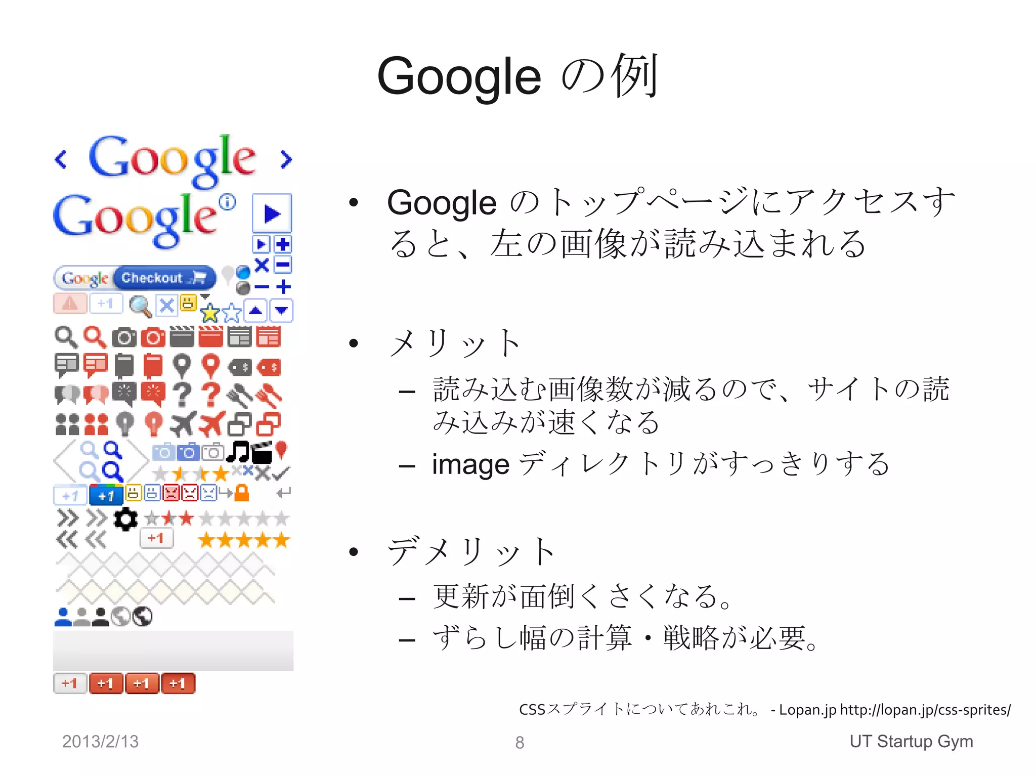 Google の例

            • Google のトップページにアクセスす
              ると、左の画像が読み込まれる

            • メリット
             – 読み込む画像数が減るので、サイトの読
               み込みが速くなる
             – image ディレクトリがすっきりする


            • デメリット
             – 更新が面倒くさくなる。
             – ずらし幅の計算・戦略が必要。

                  CSSスプライトについてあれこれ。 - Lopan.jp http://lopan.jp/css-sprites/

2013/2/13         8                                     UT Startup Gym
 