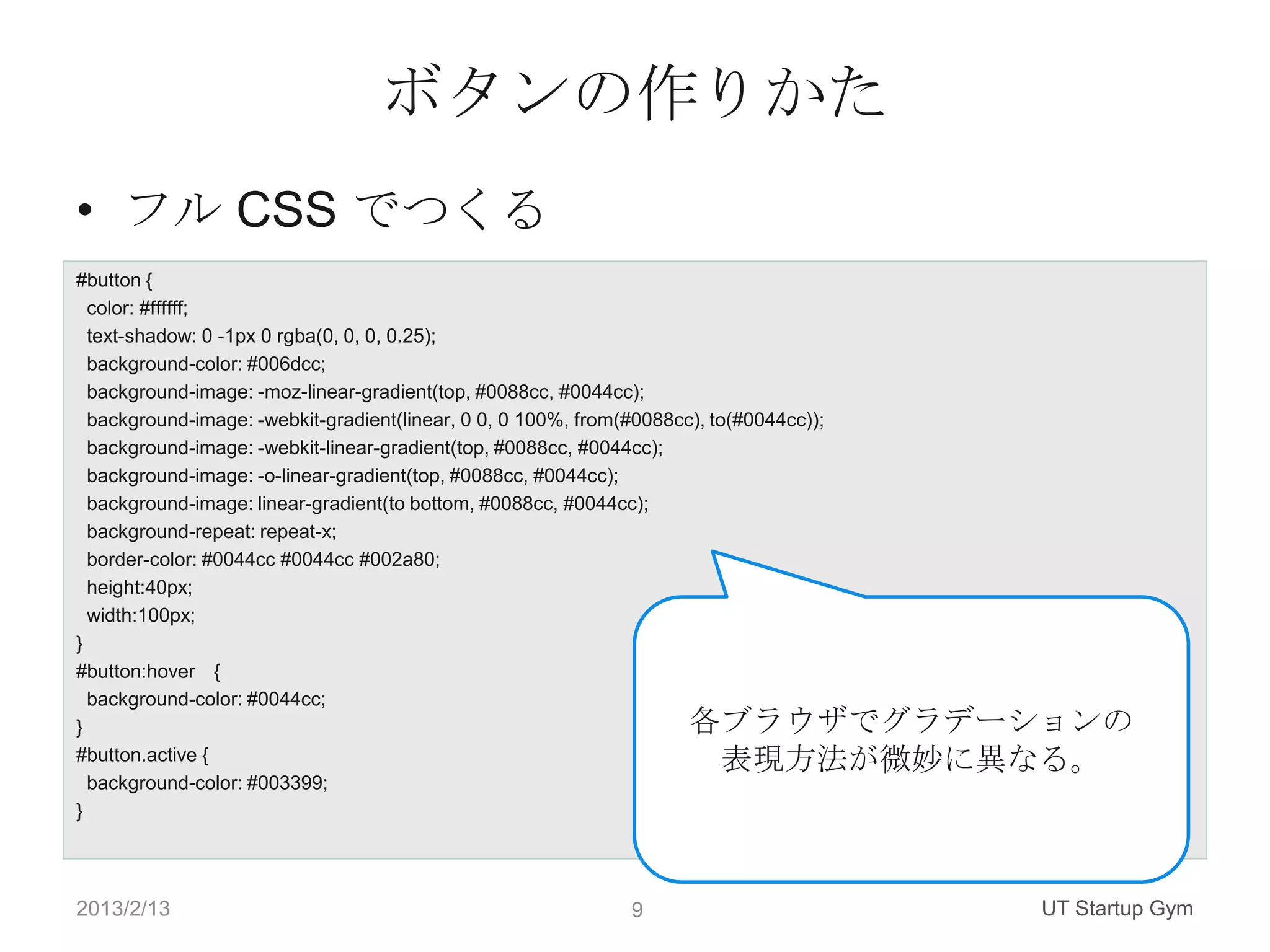 ボタンの作りかた
• フル CSS でつくる
#button {
  color: #ffffff;
  text-shadow: 0 -1px 0 rgba(0, 0, 0, 0.25);
  background-color: #006dcc;
  background-image: -moz-linear-gradient(top, #0088cc, #0044cc);
  background-image: -webkit-gradient(linear, 0 0, 0 100%, from(#0088cc), to(#0044cc));
  background-image: -webkit-linear-gradient(top, #0088cc, #0044cc);
  background-image: -o-linear-gradient(top, #0088cc, #0044cc);
  background-image: linear-gradient(to bottom, #0088cc, #0044cc);
  background-repeat: repeat-x;
  border-color: #0044cc #0044cc #002a80;
  height:40px;
  width:100px;
}
#button:hover {
  background-color: #0044cc;
}                                                                     各ブラウザでグラデーションの
#button.active {                                                       表現方法が微妙に異なる。
  background-color: #003399;
}




2013/2/13                                                      9                         UT Startup Gym
 