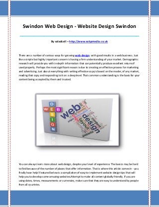 Swindon Web Design - Website Design Swindon
____________________________________________________________________________________

                            By saladcell – http://www.sokpmedia.co.uk



There are a number of various ways for growing web design with good results in a web business. Just
like a simple but highly important concern is having a firm understanding of your market. Demographic
research will provide you with in-depth information that can potentially produce excellent returns if
used properly. Perhaps the most significant reason is due to creating an effective process for marketing
and advertising. Just about everything with writing effective copy is based on the reader, of any market,
reading that copy and responding to it on a deep level. That common understanding is the basis for your
content being accepted by them and trusted.




You can always learn more about web design, despite your level of experience. The basics may be hard
to find because of the number of places that offer information. That is where this article comes in - you
finally have help! Featured below is a compilation of easy-to-implement website design tips that will
help you to develop some amazing websites.Attempt to make all content globally friendly. If you are
using dates, times, measurements or currencies, make sure that they are easy to understand by people
from all countries.
 