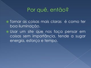  Tornar as coisas mais claras é como ter
boa iluminação.
 Usar um site que nos faça pensar em
coisas sem importância, tende a sugar
energia, esforço e tempo.
 