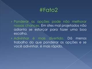 › Ponderar as opções pode não melhorar
nossas chances. Em sites mal projetados não
adianta se esforçar para fazer uma boa
escolha.
› Adivinhar é mais divertido. Dá menos
trabalho do que ponderar as opções e se
você adivinhar, é mais rápido.
 