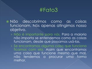  Não descobrimos como as coisas
funcionam. Nós apenas atingimos nosso
objetivo.
› Não é importante para nós. Para a maioria
não importa se entendemos como as coisas
funcionam, desde que possamos usá-las.
› Se encontramos alguma coisa que funciona
ficamos com ela. Assim que encontramos
uma coisa que funcione mesmo que mal,
não tendemos a procurar uma forma
melhor.
 