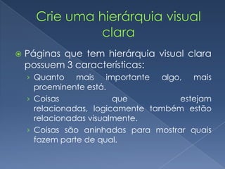  Páginas que tem hierárquia visual clara
possuem 3 características:
› Quanto mais importante algo, mais
proeminente está.
› Coisas que estejam
relacionadas, logicamente também estão
relacionadas visualmente.
› Coisas são aninhadas para mostrar quais
fazem parte de qual.
 