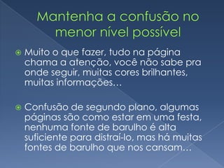  Muito o que fazer, tudo na página
chama a atenção, você não sabe pra
onde seguir, muitas cores brilhantes,
muitas informações…
 Confusão de segundo plano, algumas
páginas são como estar em uma festa,
nenhuma fonte de barulho é alta
suficiente para distraí-lo, mas há muitas
fontes de barulho que nos cansam…
 