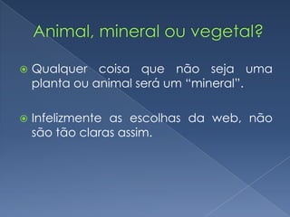  Qualquer coisa que não seja uma
planta ou animal será um “mineral”.
 Infelizmente as escolhas da web, não
são tão claras assim.
 