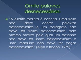  “A escrita robusta é concisa. Uma frase
não deve conter palavras
desnecessárias e um parágrafo não
deve ter frases desnecessárias pelo
mesmo motivo pelo qual um desenho
não deve ter linhas desnecessárias e
uma máquina não deve ter peças
desnecessárias” (Allyn e Bacon, 1979).
 